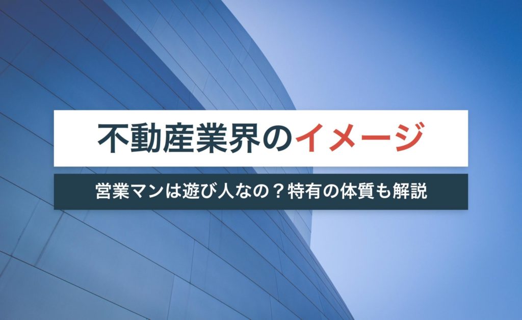 不動産業界のイメージが悪い理由は?営業マンは遊び人って本当?【特有の体質も解説】